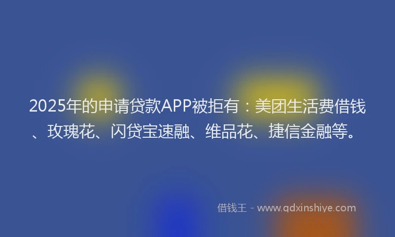 2025年的申请贷款APP被拒有：美团生活费借钱、玫瑰花、闪贷宝速融、维品花、捷信金融等。