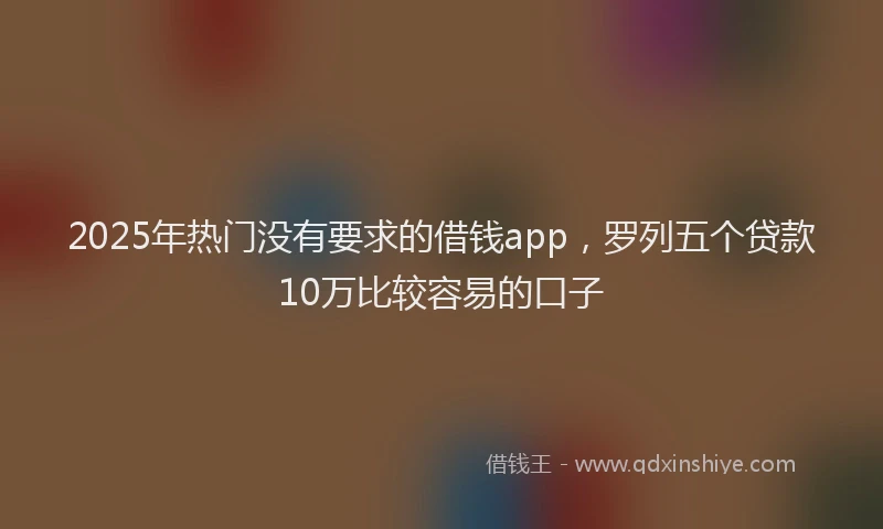 2025年热门没有要求的借钱app，罗列五个贷款10万比较容易的口子