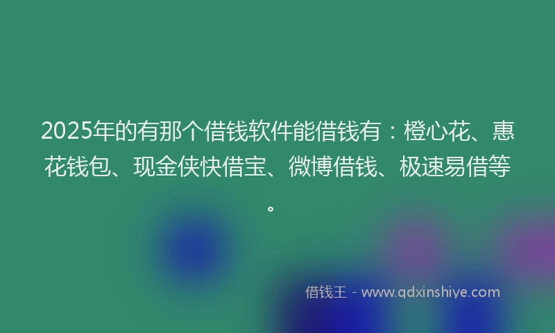 2025年的有那个借钱软件能借钱有：橙心花、惠花钱包、现金侠快借宝、微博借钱、极速易借等。