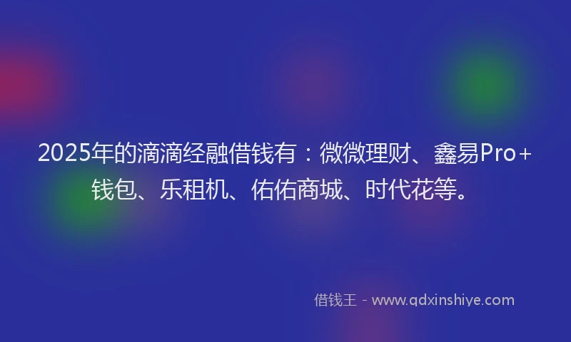 2025年的滴滴经融借钱有：微微理财、鑫易Pro+钱包、乐租机、佑佑商城、时代花等。