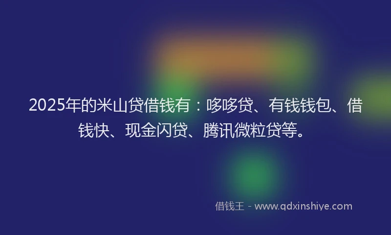 2025年的米山贷借钱有：哆哆贷、有钱钱包、借钱快、现金闪贷、腾讯微粒贷等。