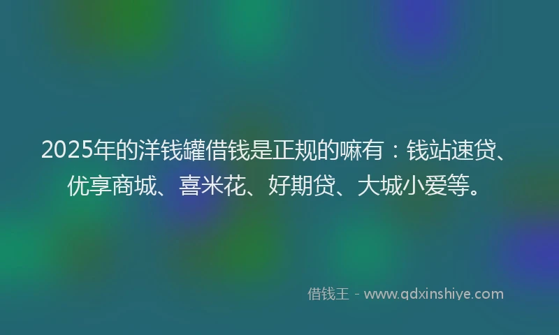 2025年的洋钱罐借钱是正规的嘛有：钱站速贷、优享商城、喜米花、好期贷、大城小爱等。