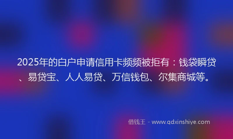 2025年的白户申请信用卡频频被拒有：钱袋瞬贷、易贷宝、人人易贷、万信钱包、尔集商城等。