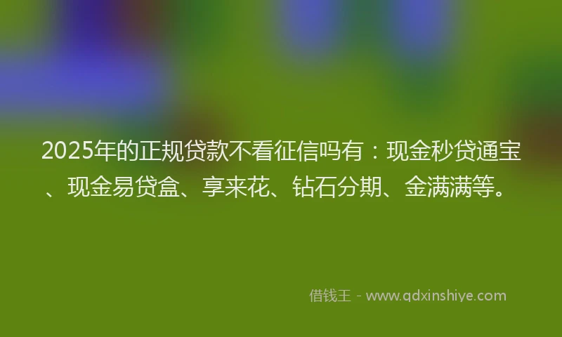 2025年的正规贷款不看征信吗有：现金秒贷通宝、现金易贷盒、享来花、钻石分期、金满满等。