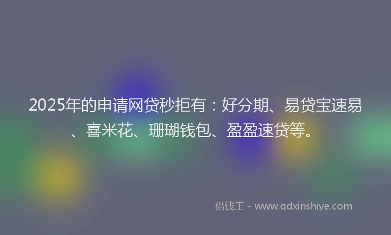 2025年的申请网贷秒拒有：好分期、易贷宝速易、喜米花、珊瑚钱包、盈盈速贷等。
