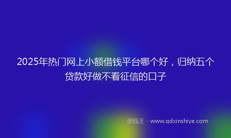2025年热门网上小额借钱平台哪个好，归纳五个贷款好做不看征信的口子