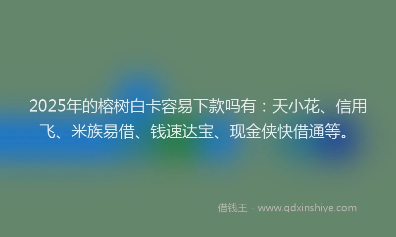 2025年的榕树白卡容易下款吗有：天小花、信用飞、米族易借、钱速达宝、现金侠快借通等。