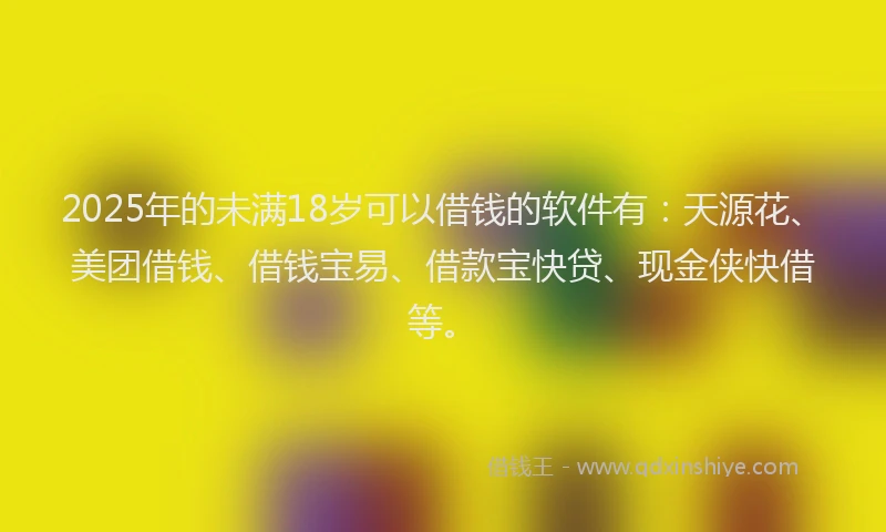 2025年的未满18岁可以借钱的软件有：天源花、美团借钱、借钱宝易、借款宝快贷、现金侠快借等。