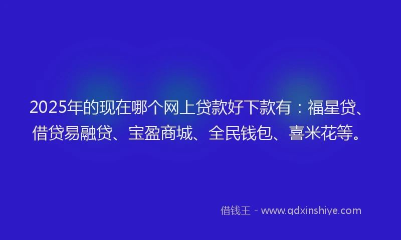 2025年的现在哪个网上贷款好下款有：福星贷、借贷易融贷、宝盈商城、全民钱包、喜米花等。