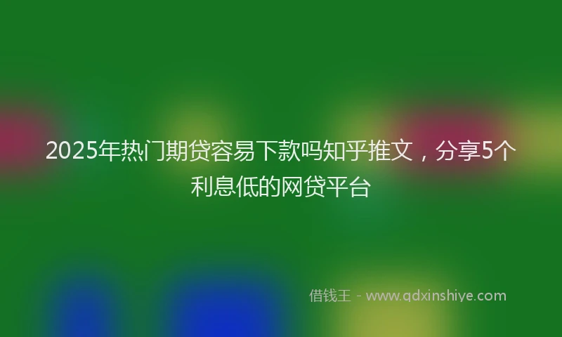 2025年热门期贷容易下款吗知乎推文，分享5个利息低的网贷平台