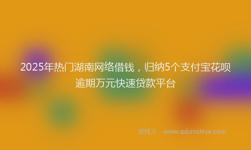 2025年热门湖南网络借钱，归纳5个支付宝花呗逾期万元快速贷款平台