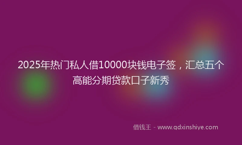 2025年热门私人借10000块钱电子签，汇总五个高能分期贷款口子新秀