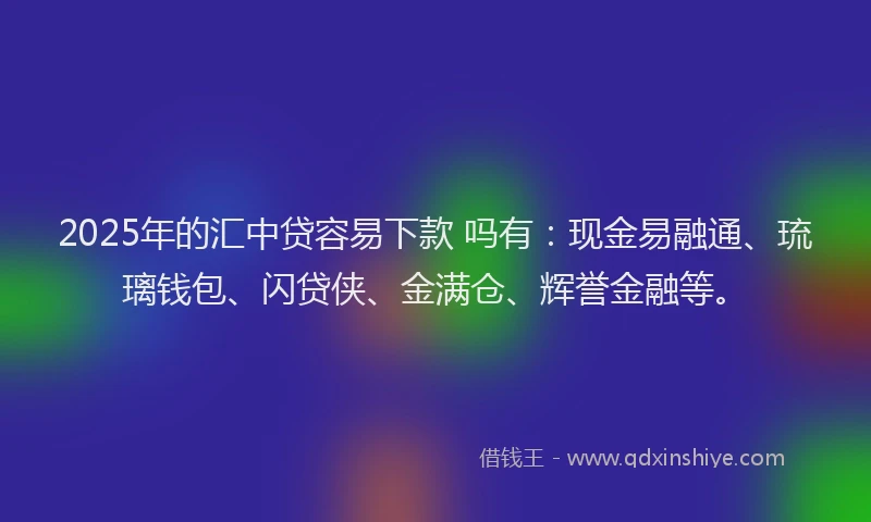2025年的汇中贷容易下款 吗有：现金易融通、琉璃钱包、闪贷侠、金满仓、辉誉金融等。
