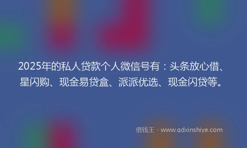 2025年的私人贷款个人微信号有：头条放心借、星闪购、现金易贷盒、派派优选、现金闪贷等。