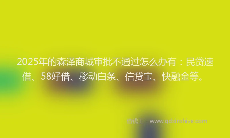 2025年的森泽商城审批不通过怎么办有：民贷速借、58好借、移动白条、信贷宝、快融金等。