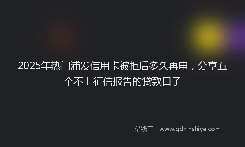 2025年热门浦发信用卡被拒后多久再申，分享五个不上征信报告的贷款口子
