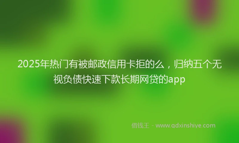 2025年热门有被邮政信用卡拒的么，归纳五个无视负债快速下款长期网贷的app