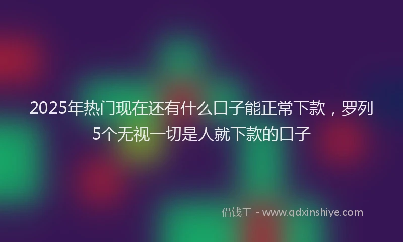2025年热门现在还有什么口子能正常下款，罗列5个无视一切是人就下款的口子