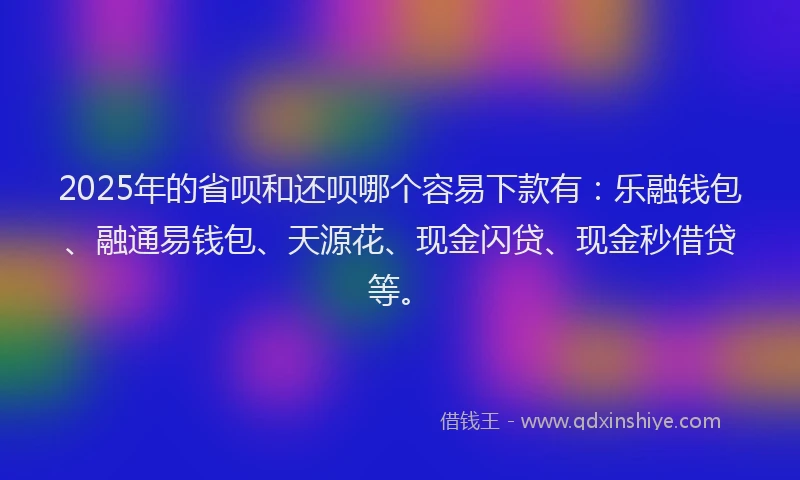2025年的省呗和还呗哪个容易下款有：乐融钱包、融通易钱包、天源花、现金闪贷、现金秒借贷等。