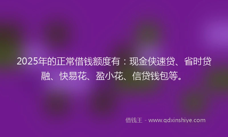 2025年的正常借钱额度有：现金侠速贷、省时贷融、快易花、盈小花、信贷钱包等。