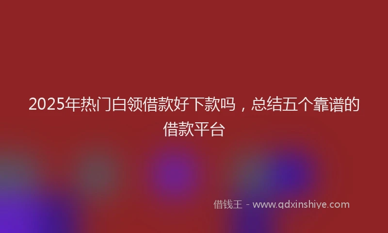 2025年热门白领借款好下款吗，总结五个靠谱的借款平台