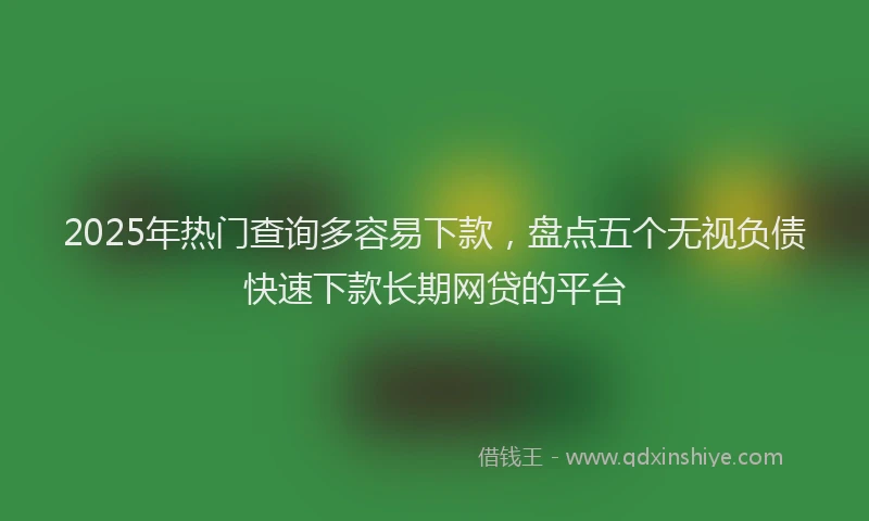 2025年热门查询多容易下款，盘点五个无视负债快速下款长期网贷的平台