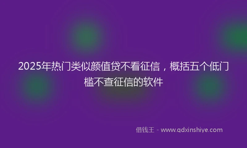 2025年热门类似颜值贷不看征信，概括五个低门槛不查征信的软件