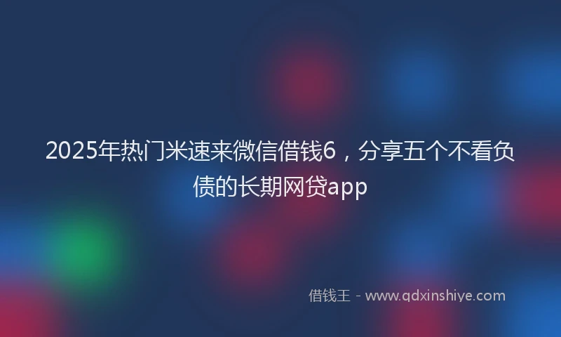 2025年热门米速来微信借钱6，分享五个不看负债的长期网贷app