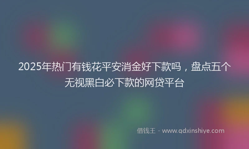 2025年热门有钱花平安消金好下款吗，盘点五个无视黑白必下款的网贷平台