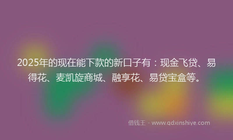 2025年的现在能下款的新口子有：现金飞贷、易得花、麦凯旋商城、融享花、易贷宝盒等。