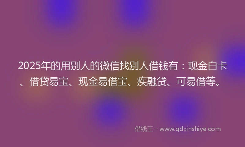 2025年的用别人的微信找别人借钱有：现金白卡、借贷易宝、现金易借宝、疾融贷、可易借等。