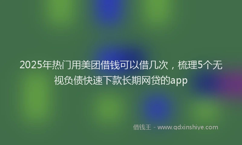 2025年热门用美团借钱可以借几次，梳理5个无视负债快速下款长期网贷的app