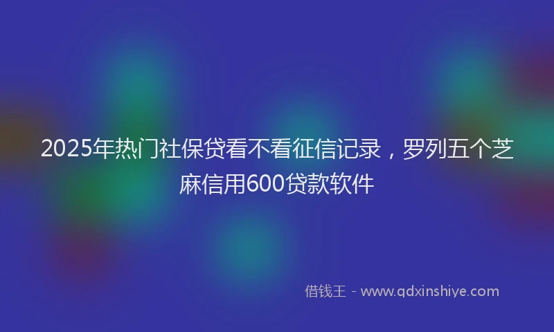 2025年热门社保贷看不看征信记录，罗列五个芝麻信用600贷款软件