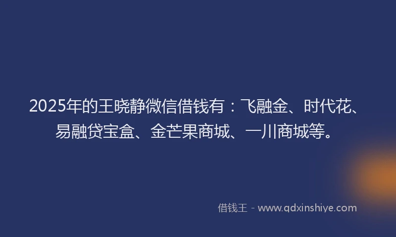 2025年的王晓静微信借钱有：飞融金、时代花、易融贷宝盒、金芒果商城、一川商城等。