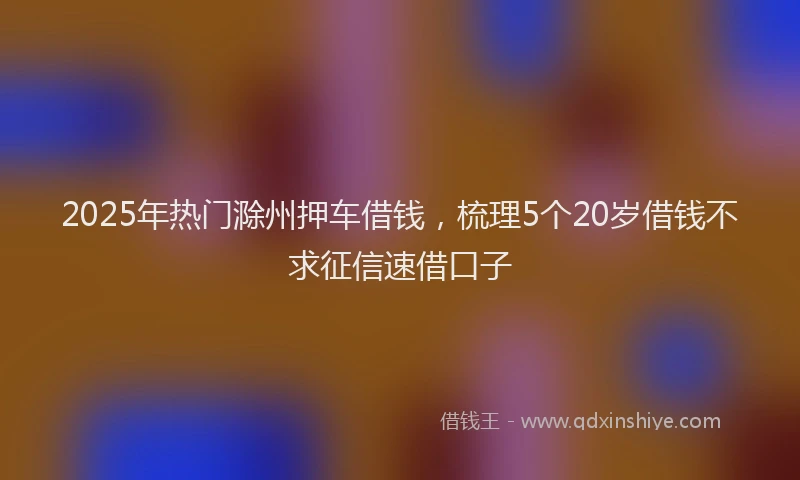 2025年热门滁州押车借钱，梳理5个20岁借钱不求征信速借口子