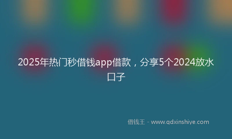 2025年热门秒借钱app借款，分享5个2024放水口子