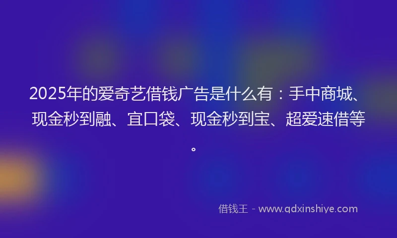 2025年的爱奇艺借钱广告是什么有：手中商城、现金秒到融、宜口袋、现金秒到宝、超爱速借等。