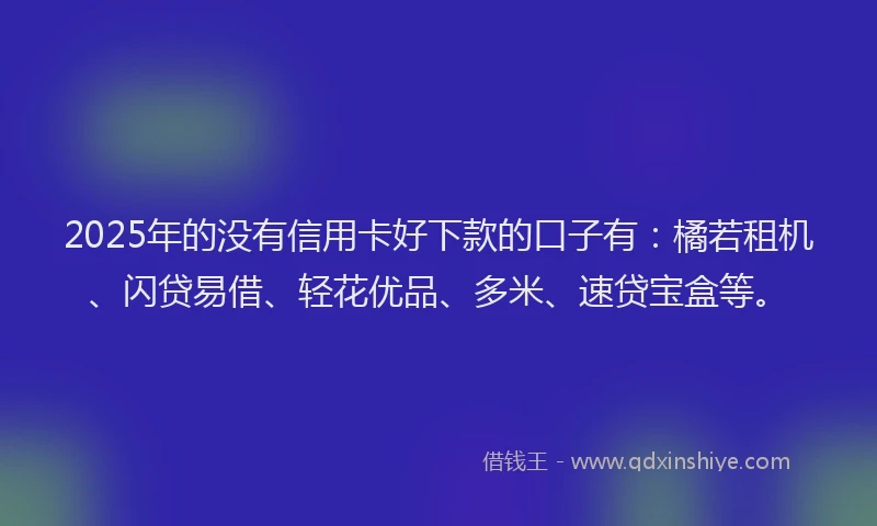 2025年的没有信用卡好下款的口子有：橘若租机、闪贷易借、轻花优品、多米、速贷宝盒等。