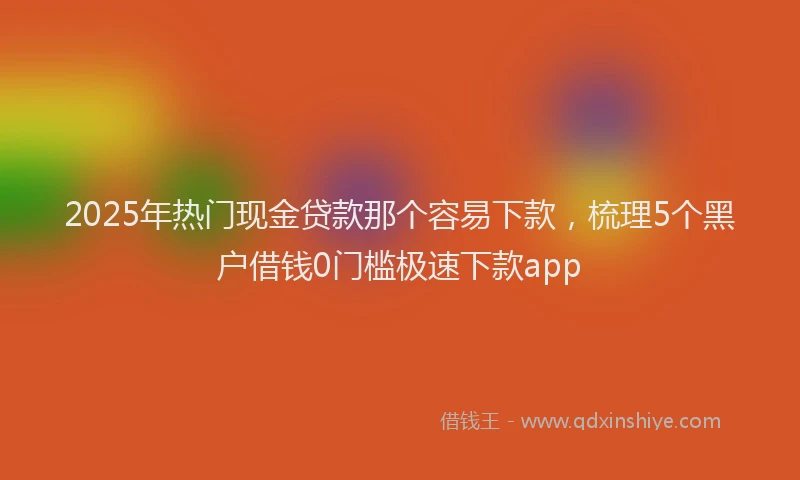 2025年热门现金贷款那个容易下款，梳理5个黑户借钱0门槛极速下款app