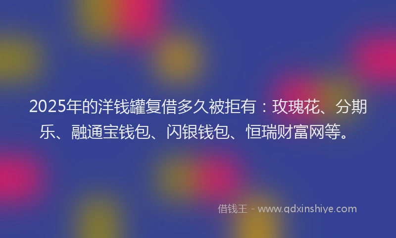 2025年的洋钱罐复借多久被拒有：玫瑰花、分期乐、融通宝钱包、闪银钱包、恒瑞财富网等。