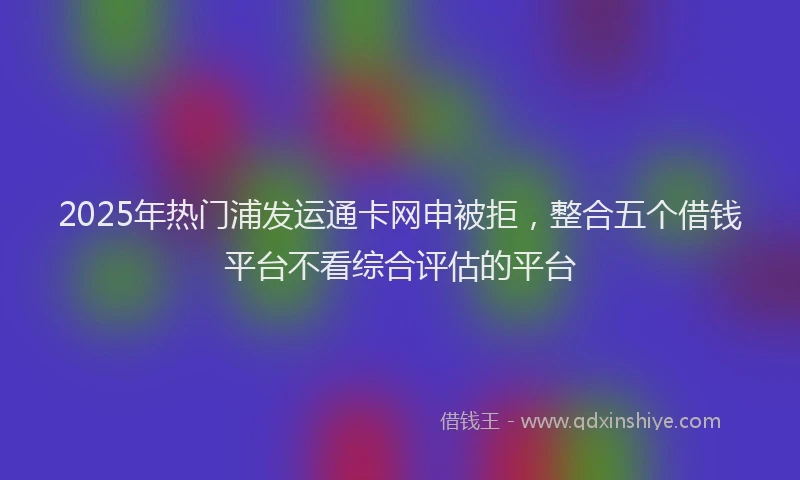 2025年热门浦发运通卡网申被拒，整合五个借钱平台不看综合评估的平台