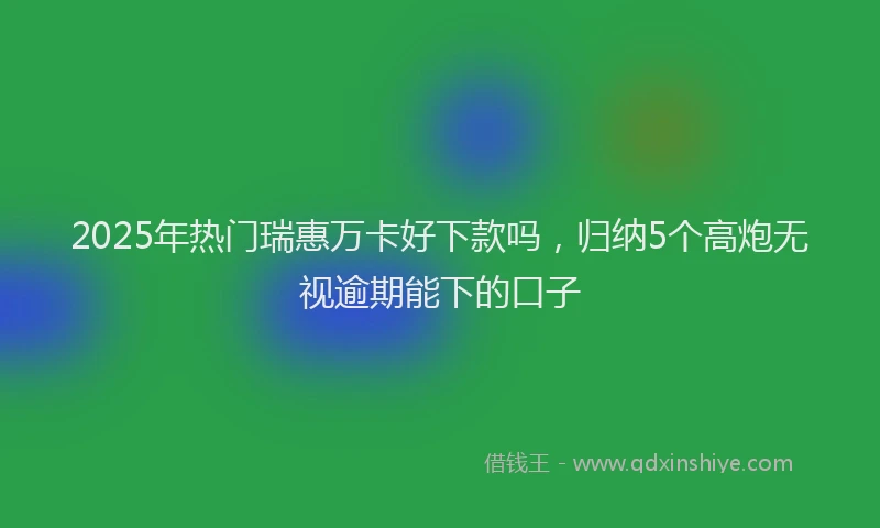 2025年热门瑞惠万卡好下款吗，归纳5个高炮无视逾期能下的口子