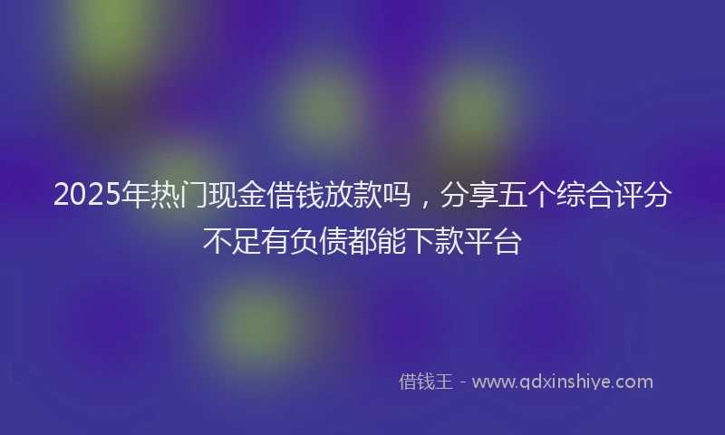 2025年热门现金借钱放款吗，分享五个综合评分不足有负债都能下款平台