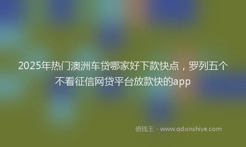 2025年热门澳洲车贷哪家好下款快点，罗列五个不看征信网贷平台放款快的app