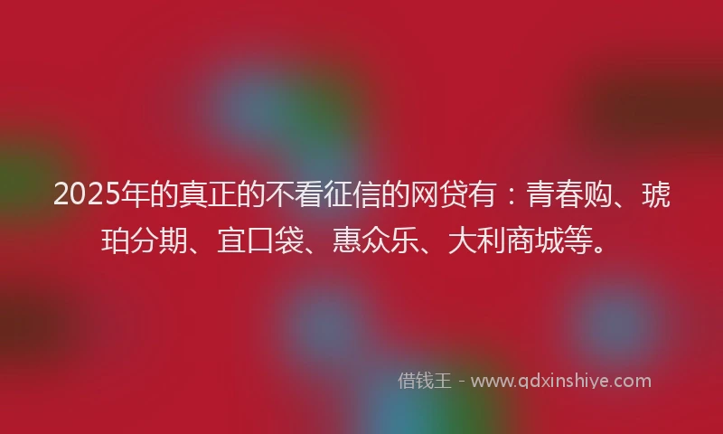 2025年的真正的不看征信的网贷有：青春购、琥珀分期、宜口袋、惠众乐、大利商城等。