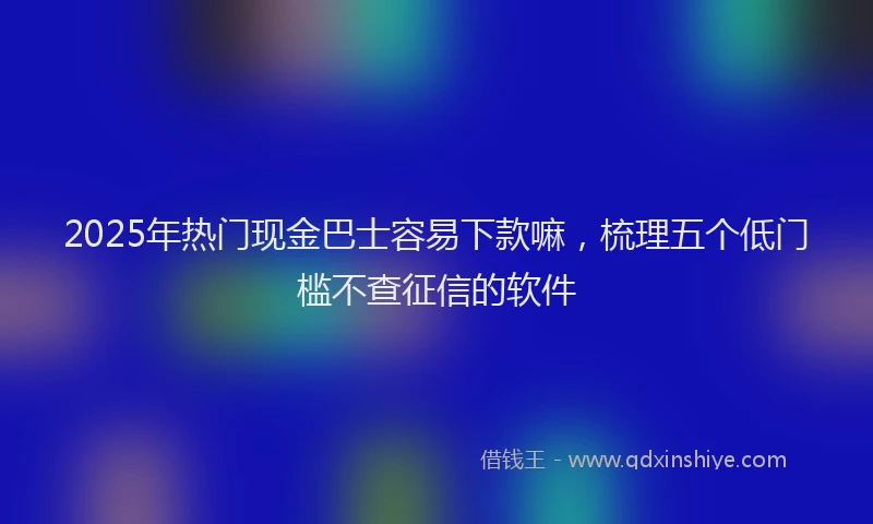 2025年热门现金巴士容易下款嘛，梳理五个低门槛不查征信的软件