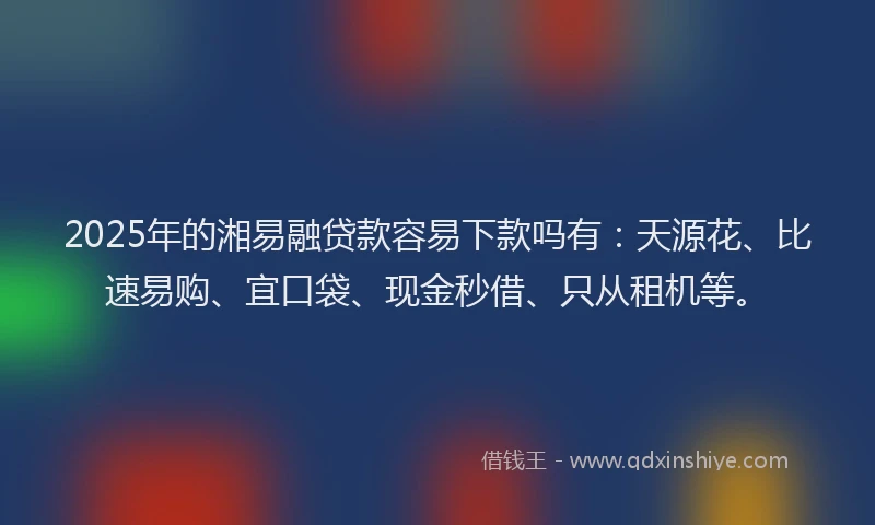 2025年的湘易融贷款容易下款吗有：天源花、比速易购、宜口袋、现金秒借、只从租机等。