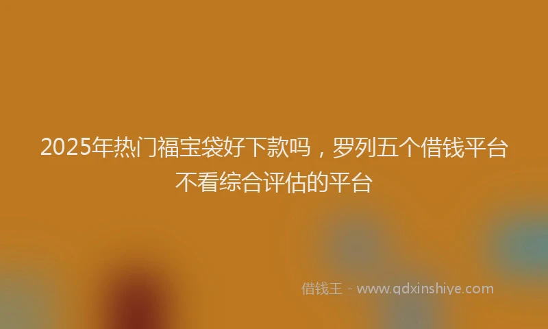 2025年热门福宝袋好下款吗，罗列五个借钱平台不看综合评估的平台