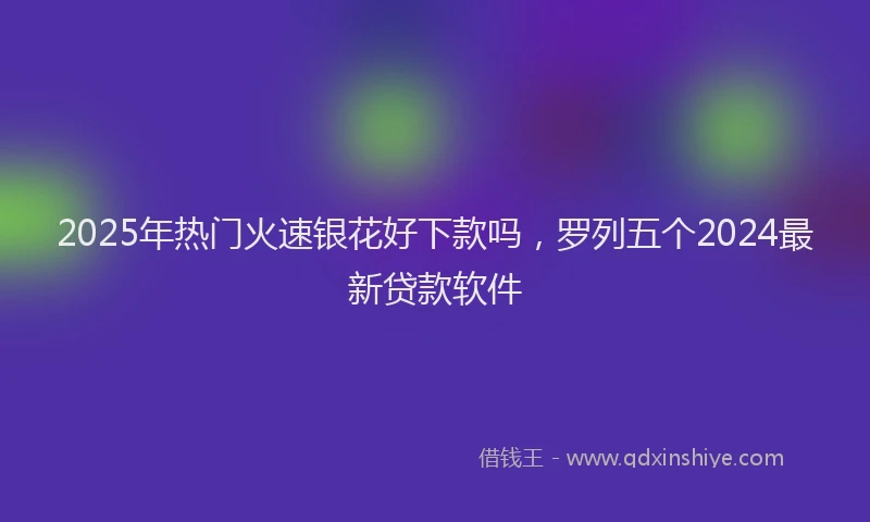 2025年热门火速银花好下款吗，罗列五个2024最新贷款软件
