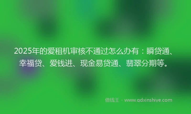 2025年的爱租机审核不通过怎么办有：瞬贷通、幸福贷、爱钱进、现金易贷通、翡翠分期等。
